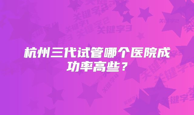 杭州三代试管哪个医院成功率高些？