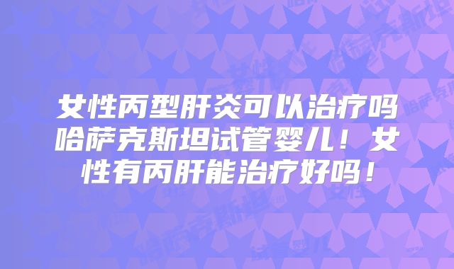 女性丙型肝炎可以治疗吗哈萨克斯坦试管婴儿！女性有丙肝能治疗好吗！