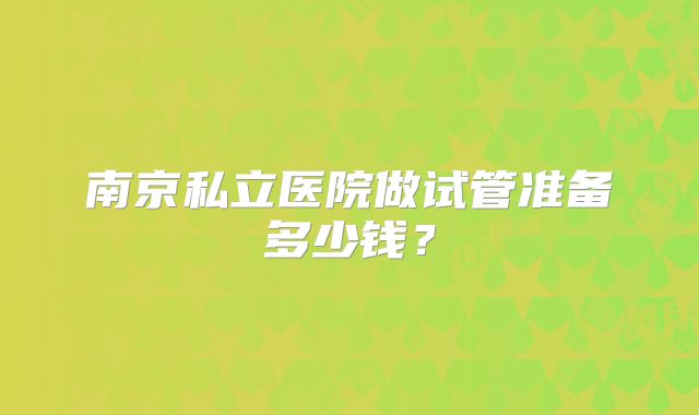 南京私立医院做试管准备多少钱？