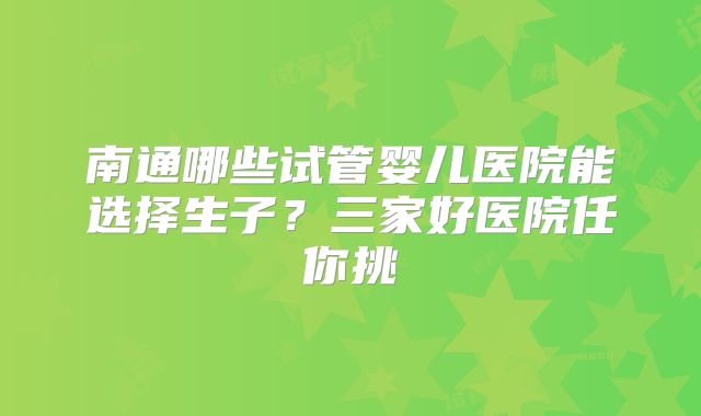 南通哪些试管婴儿医院能选择生子？三家好医院任你挑