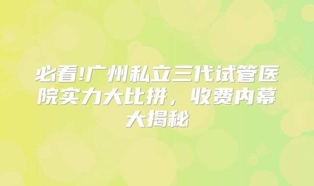 必看!广州私立三代试管医院实力大比拼，收费内幕大揭秘