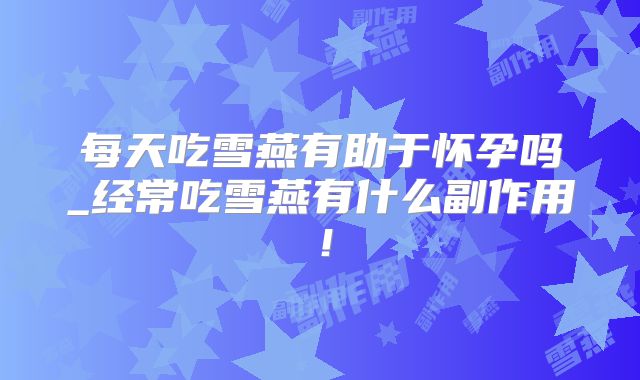 每天吃雪燕有助于怀孕吗_经常吃雪燕有什么副作用！