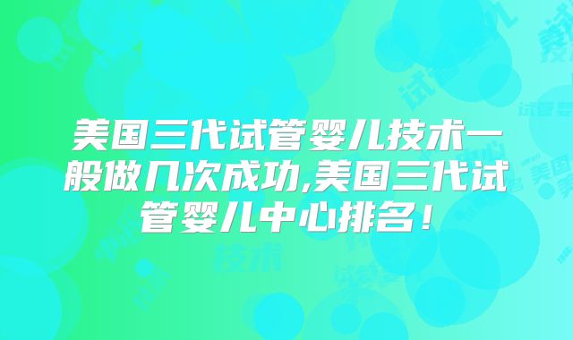美国三代试管婴儿技术一般做几次成功,美国三代试管婴儿中心排名！