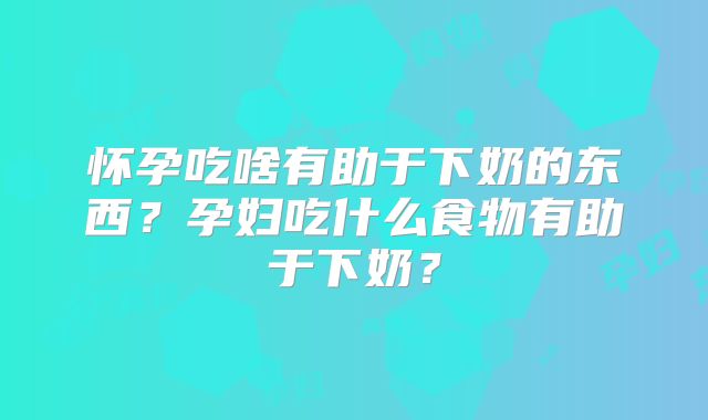 怀孕吃啥有助于下奶的东西?孕妇吃什么食物有助于下奶?