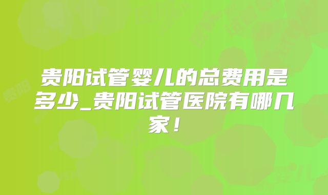 贵阳试管婴儿的总费用是多少_贵阳试管医院有哪几家！