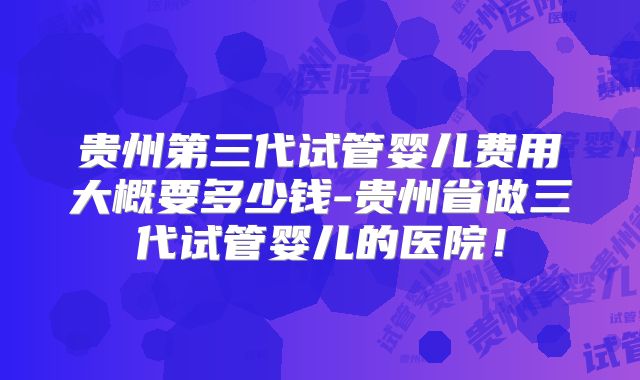 贵州第三代试管婴儿费用大概要多少钱-贵州省做三代试管婴儿的医院！