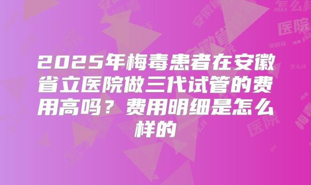 2025年梅毒患者在安徽省立医院做三代试管的费用高吗？费用明细是怎么样的