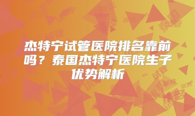 杰特宁试管医院排名靠前吗?泰国杰特宁医院生子优势解析