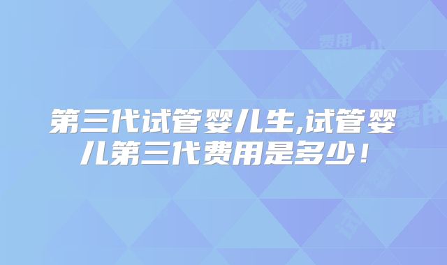 第三代试管婴儿生,试管婴儿第三代费用是多少！