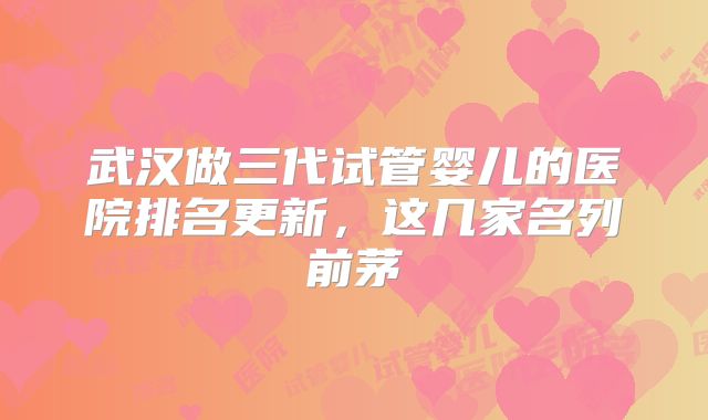 武汉做三代试管婴儿的医院排名更新,这几家名列前茅