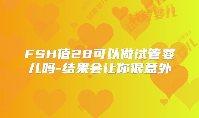 FSH值28可以做试管婴儿吗-结果会让你很意外