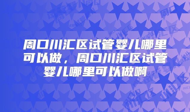 周口川汇区试管婴儿哪里可以做，周口川汇区试管婴儿哪里可以做啊