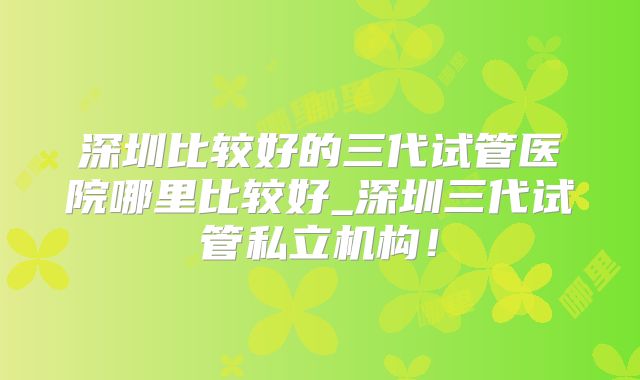 深圳比较好的三代试管医院哪里比较好_深圳三代试管私立机构！