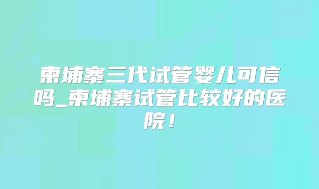 柬埔寨三代试管婴儿可信吗_柬埔寨试管比较好的医院!