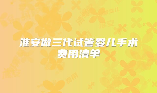 淮安做三代试管婴儿手术费用清单