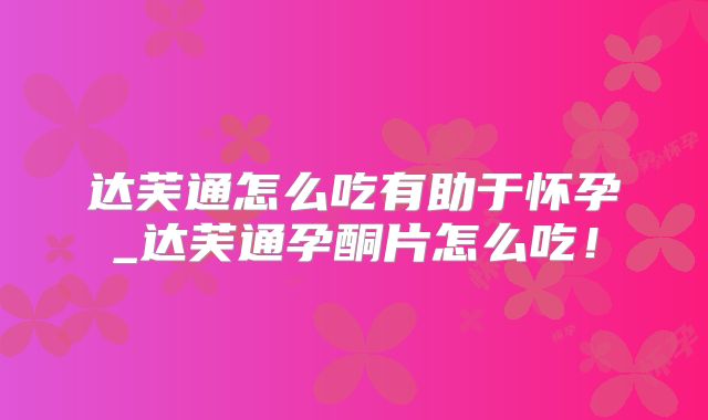 达芙通怎么吃有助于怀孕_达芙通孕酮片怎么吃！