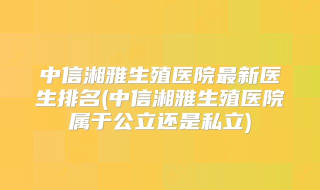 中信湘雅生殖医院最新医生排名(中信湘雅生殖医院属于公立还是私立)