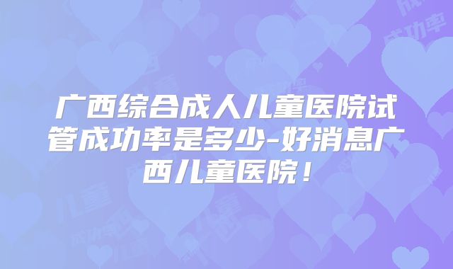 广西综合成人儿童医院试管成功率是多少-好消息广西儿童医院！