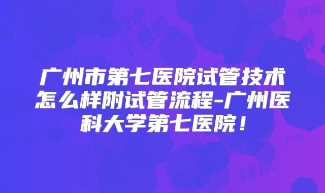 广州市第七医院试管技术怎么样附试管流程-广州医科大学第七医院！