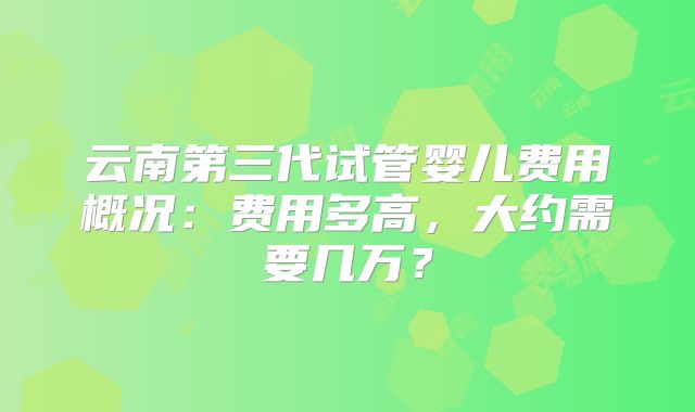 云南第三代试管婴儿费用概况：费用多高，大约需要几万？