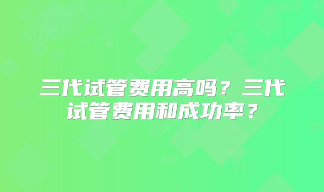 三代试管费用高吗？三代试管费用和成功率？