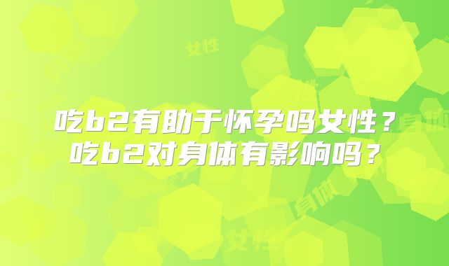 吃b2有助于怀孕吗女性？吃b2对身体有影响吗？