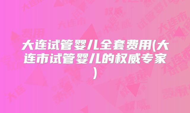 大连试管婴儿全套费用(大连市试管婴儿的权威专家)