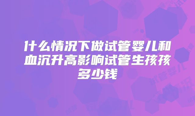 什么情况下做试管婴儿和血沉升高影响试管生孩孩多少钱