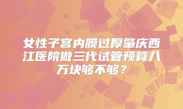 女性子宫内膜过厚肇庆西江医院做三代试管预算八万块够不够？