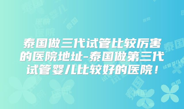 泰国做三代试管比较厉害的医院地址-泰国做第三代试管婴儿比较好的医院！