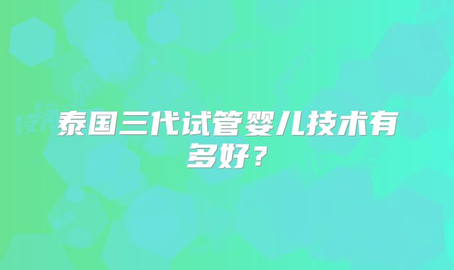 泰国三代试管婴儿技术有多好？