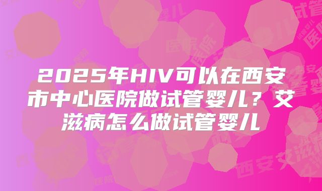 2025年HIV可以在西安市中心医院做试管婴儿？艾滋病怎么做试管婴儿
