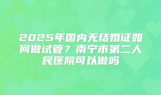 2025年国内无结婚证如何做试管?南宁市第二人民医院可以做吗
