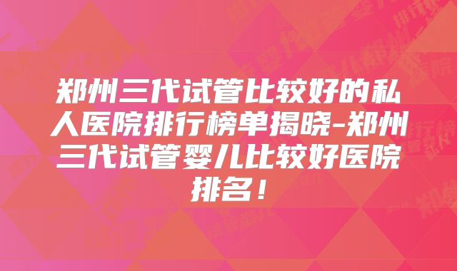 郑州三代试管比较好的私人医院排行榜单揭晓-郑州三代试管婴儿比较好医院排名！