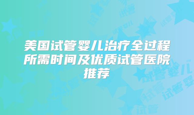美国试管婴儿治疗全过程所需时间及优质试管医院推荐