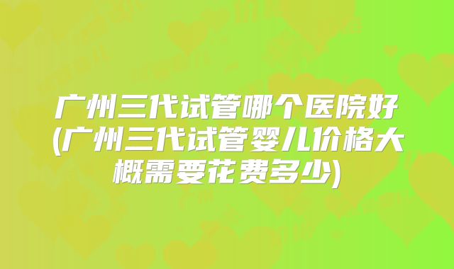 广州三代试管哪个医院好(广州三代试管婴儿价格大概需要花费多少)
