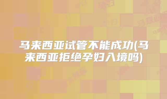 马来西亚试管不能成功(马来西亚拒绝孕妇入境吗)