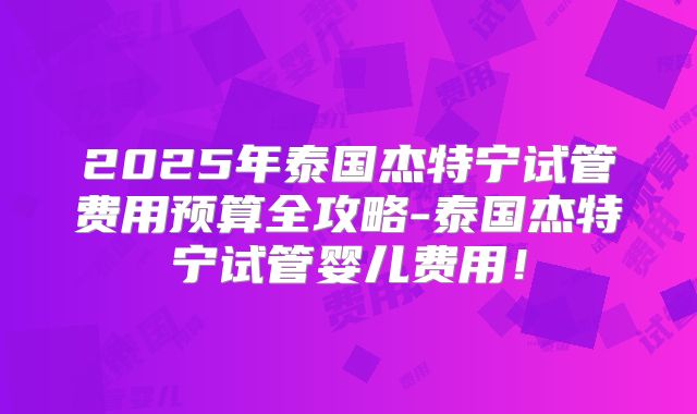 2025年泰国杰特宁试管费用预算全攻略-泰国杰特宁试管婴儿费用!