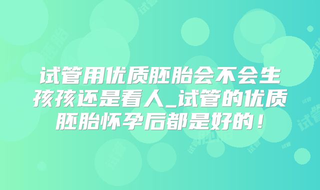 试管用优质胚胎会不会生孩孩还是看人_试管的优质胚胎怀孕后都是好的！