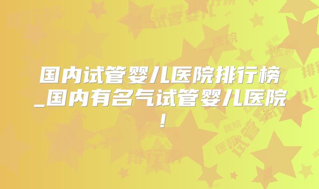 国内试管婴儿医院排行榜_国内有名气试管婴儿医院！