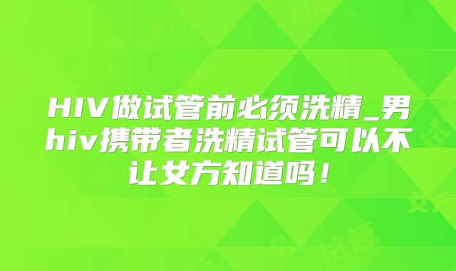 HIV做试管前必须洗精_男hiv携带者洗精试管可以不让女方知道吗！