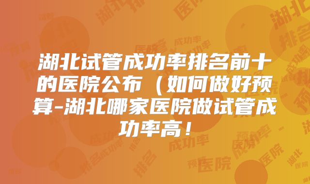 湖北试管成功率排名前十的医院公布（如何做好预算-湖北哪家医院做试管成功率高！