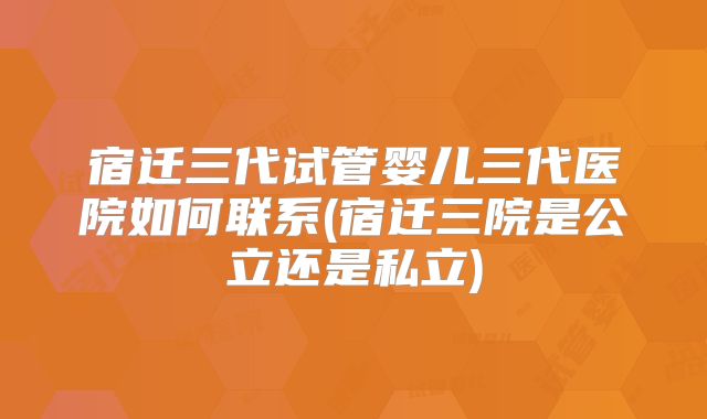 宿迁三代试管婴儿三代医院如何联系(宿迁三院是公立还是私立)