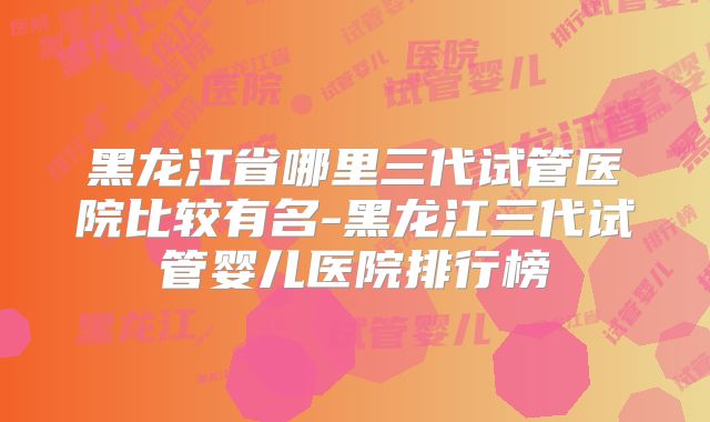 黑龙江省哪里三代试管医院比较有名-黑龙江三代试管婴儿医院排行榜