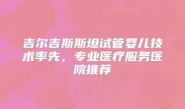 吉尔吉斯斯坦试管婴儿技术率先，专业医疗服务医院推荐