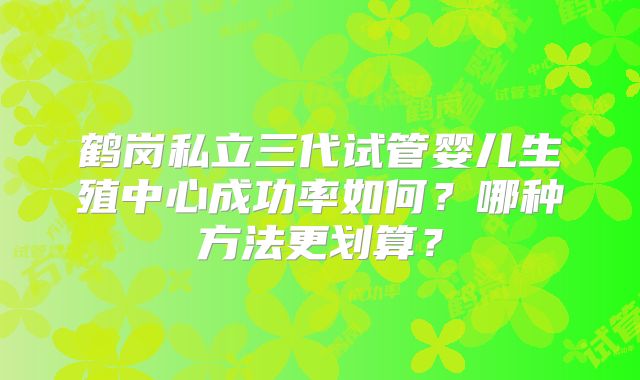 鹤岗私立三代试管婴儿生殖中心成功率如何?哪种方法更划算?