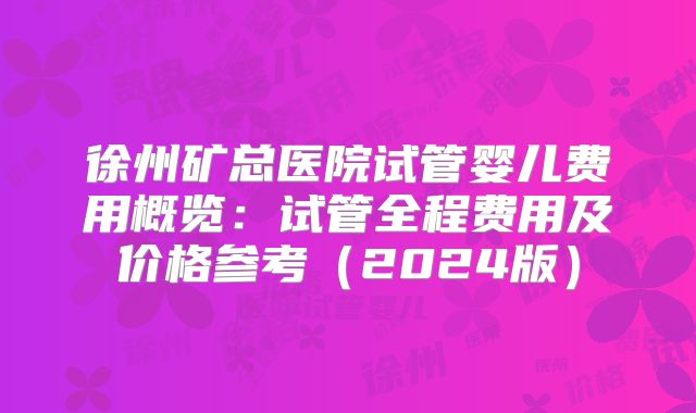 徐州矿总医院试管婴儿费用概览：试管全程费用及价格参考（2024版）