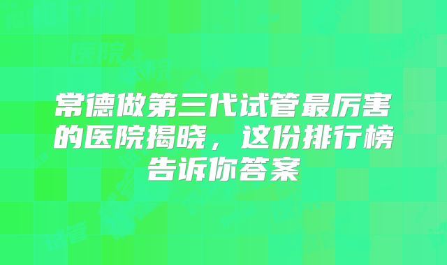 常德做第三代试管最厉害的医院揭晓，这份排行榜告诉你答案