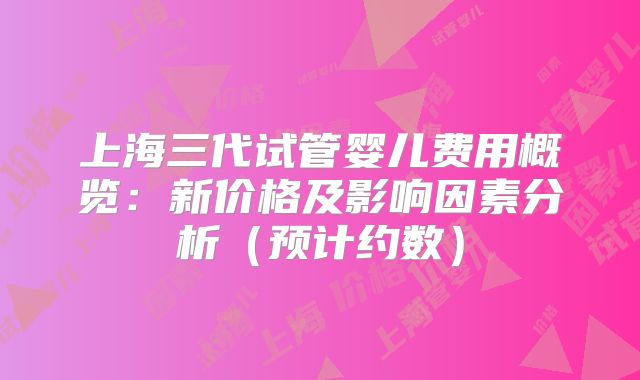 上海三代试管婴儿费用概览：新价格及影响因素分析（预计约数）