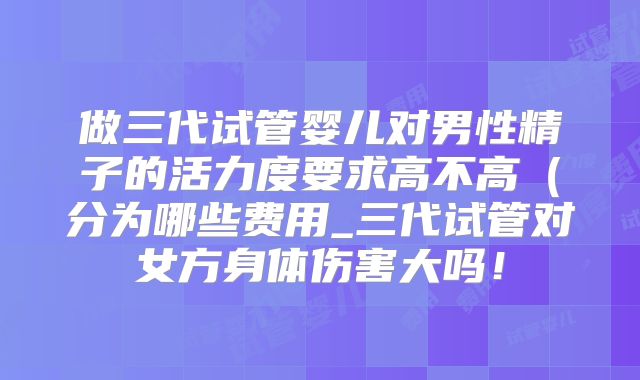 做三代试管婴儿对男性精子的活力度要求高不高（分为哪些费用_三代试管对女方身体伤害大吗！